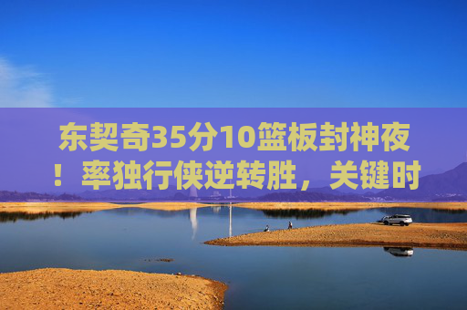 东契奇35分10篮板封神夜！率独行侠逆转胜，关键时刻他从不手软，东契奇35+10封神夜！率独行侠逆转胜 关键时刻从不手软