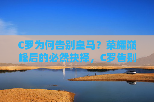 C罗为何告别皇马?荣耀巅峰后的必然抉择,C罗告别皇马,荣耀巅峰后的必然抉择 C罗为何告别皇马?荣耀巅峰后的必然抉择,C罗告别皇马,荣耀巅峰后的必然抉择