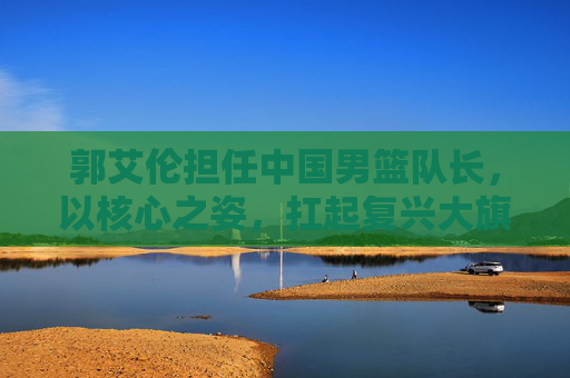 郭艾伦担任中国男篮队长,以核心之姿,扛起复兴大旗,郭艾伦执掌中国男篮帅印,扛起复兴大旗 郭艾伦担任中国男篮队长,以核心之姿,扛起复兴大旗,郭艾伦执掌中国男篮帅印,扛起复兴大旗