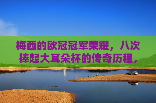 梅西的欧冠冠军荣耀,八次捧起大耳朵杯的传奇历程,梅西八度捧起欧冠大耳朵杯的传奇荣耀 梅西的欧冠冠军荣耀,八次捧起大耳朵杯的传奇历程,梅西八度捧起欧冠大耳朵杯的传奇荣耀