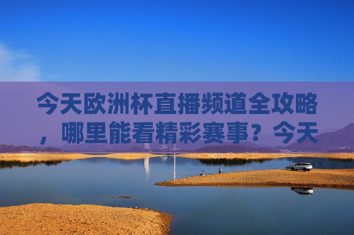 今天欧洲杯直播频道全攻略,哪里能看精彩赛事?今天欧洲杯直播频道全攻略,赛事观看指南 今天欧洲杯直播频道全攻略,哪里能看精彩赛事?今天欧洲杯直播频道全攻略,赛事观看指南
