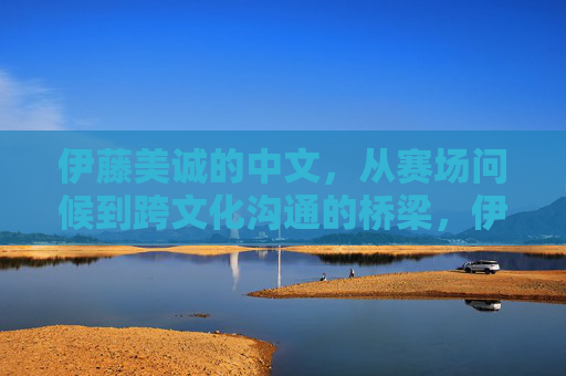 伊藤美诚的中文，从赛场问候到跨文化沟通的桥梁，伊藤美诚的中文，从赛场问候到跨文化沟通的桥梁
