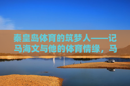 秦皇岛体育的筑梦人——记马海文与他的体育情缘，马海文，秦皇岛体育的筑梦人