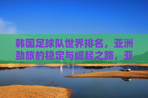 韩国足球队世界排名，亚洲劲旅的稳定与崛起之路，亚洲劲旅韩国，世界排名稳升之路