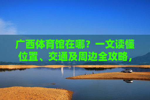 广西体育馆在哪?一文读懂位置、交通及周边全攻略,广西体育馆位置交通及周边全攻略 广西体育馆在哪?一文读懂位置、交通及周边全攻略,广西体育馆位置交通及周边全攻略