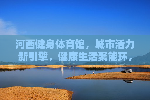 河西健身体育馆，城市活力新引擎，健康生活聚能环，河西健身体育馆，活力引擎·健康聚能环