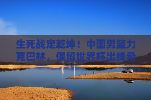 生死战定乾坤!中国男篮力克巴林,保留世界杯出线希望,生死战定乾坤!中国男篮力克巴林,保留世界杯出线希望 生死战定乾坤!中国男篮力克巴林,保留世界杯出线希望,生死战定乾坤!中国男篮力克巴林,保留世界杯出线希望