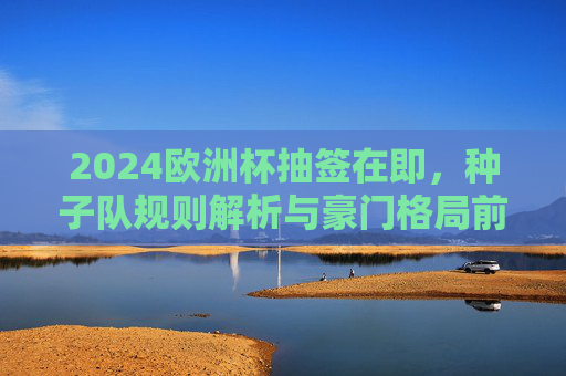 2024欧洲杯抽签在即,种子队规则解析与豪门格局前瞻,2024欧洲杯抽签前瞻,种子队规则与豪门格局 2024欧洲杯抽签在即,种子队规则解析与豪门格局前瞻,2024欧洲杯抽签前瞻,种子队规则与豪门格局