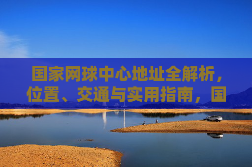 国家网球中心地址全解析,位置、交通与实用指南,国家网球中心地址全解析,位置、交通与实用指南 国家网球中心地址全解析,位置、交通与实用指南,国家网球中心地址全解析,位置、交通与实用指南
