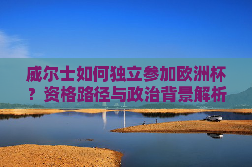 威尔士如何独立参加欧洲杯?资格路径与政治背景解析,威尔士独立参加欧洲杯,资格路径与政治背景解析 威尔士如何独立参加欧洲杯?资格路径与政治背景解析,威尔士独立参加欧洲杯,资格路径与政治背景解析