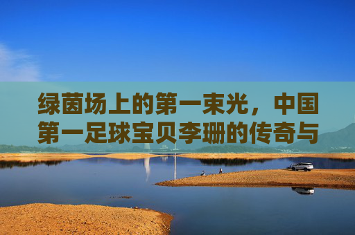 绿茵场上的第一束光，中国第一足球宝贝李珊的传奇与时代回响，绿茵场第一束光，中国足球宝贝李珊的传奇与时代回响