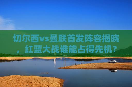 切尔西vs曼联首发阵容揭晓,红蓝大战谁能占得先机?红蓝大战首发揭晓,切尔西曼联谁能占先机 切尔西vs曼联首发阵容揭晓,红蓝大战谁能占得先机?红蓝大战首发揭晓,切尔西曼联谁能占先机