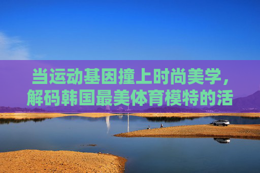 当运动基因撞上时尚美学,解码韩国最美体育模特的活力密码,运动基因撞上时尚美学,解码韩国体育模特的活力密码 当运动基因撞上时尚美学,解码韩国最美体育模特的活力密码,运动基因撞上时尚美学,解码韩国体育模特的活力密码
