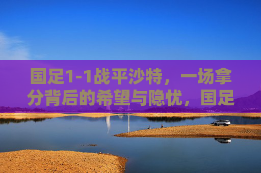 国足1-1战平沙特，一场拿分背后的希望与隐忧，国足1-1平沙特，拿分背后的希望与隐忧