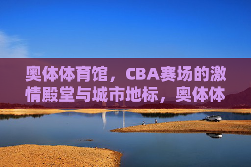 奥体体育馆，CBA赛场的激情殿堂与城市地标，奥体体育馆，CBA激情殿堂与城市地标