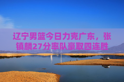 辽宁男篮今日力克广东，张镇麟27分率队豪取四连胜，张镇麟27分率辽宁男篮力克广东豪取四连胜