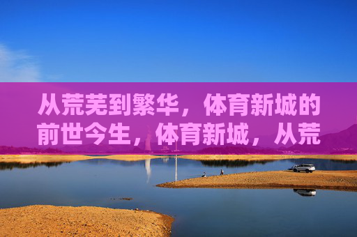 从荒芜到繁华，体育新城的前世今生，体育新城，从荒芜到繁华的蝶变