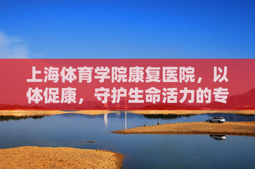 上海体育学院康复医院,以体促康,守护生命活力的专业高地,上海体育学院康复医院,以体促康,守护生命活力的专业高地 上海体育学院康复医院,以体促康,守护生命活力的专业高地,上海体育学院康复医院,以体促康,守护生命活力的专业高地