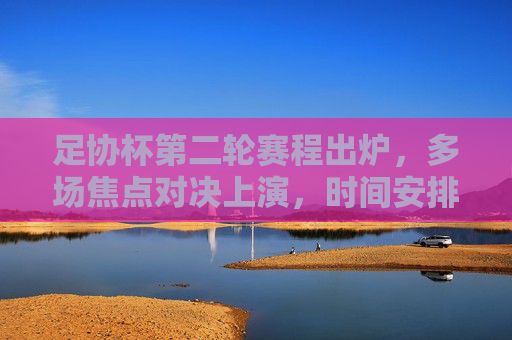足协杯第二轮赛程出炉,多场焦点对决上演,时间安排看这里,足协杯第二轮赛程出炉 多场焦点对决时间安排 足协杯第二轮赛程出炉,多场焦点对决上演,时间安排看这里,足协杯第二轮赛程出炉 多场焦点对决时间安排