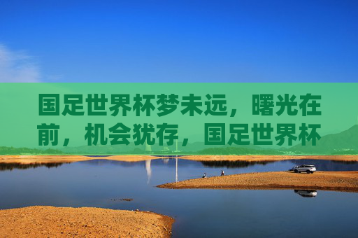 国足世界杯梦未远，曙光在前，机会犹存，国足世界杯梦未远，曙光与机会犹存