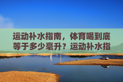 运动补水指南,体育喝到底等于多少毫升?运动补水指南,到底该喝多少毫升? 运动补水指南,体育喝到底等于多少毫升?运动补水指南,到底该喝多少毫升?