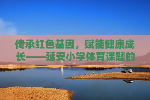 传承红色基因，赋能健康成长——延安小学体育课题的实践与探索，传承红色基因 赋能健康成长——延安小学体育课题实践探索