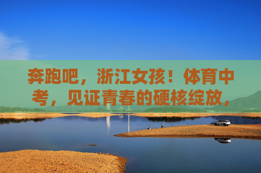 奔跑吧,浙江女孩!体育中考,见证青春的硬核绽放,奔跑吧,浙江女孩!体育中考见证青春硬核绽放 奔跑吧,浙江女孩!体育中考,见证青春的硬核绽放,奔跑吧,浙江女孩!体育中考见证青春硬核绽放