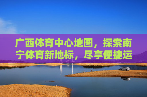 广西体育中心地图,探索南宁体育新地标,尽享便捷运动指南,广西体育中心,南宁体育地标与便捷运动指南 广西体育中心地图,探索南宁体育新地标,尽享便捷运动指南,广西体育中心,南宁体育地标与便捷运动指南