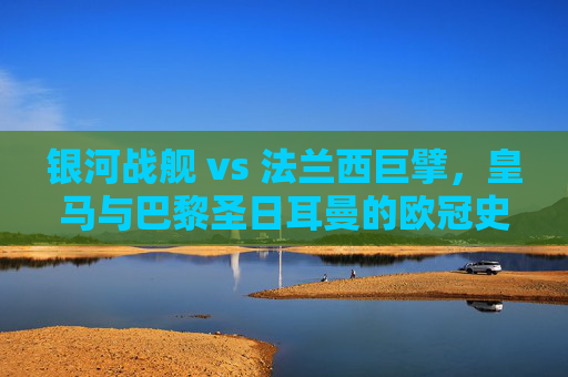 银河战舰 vs 法兰西巨擘，皇马与巴黎圣日耳曼的欧冠史诗
