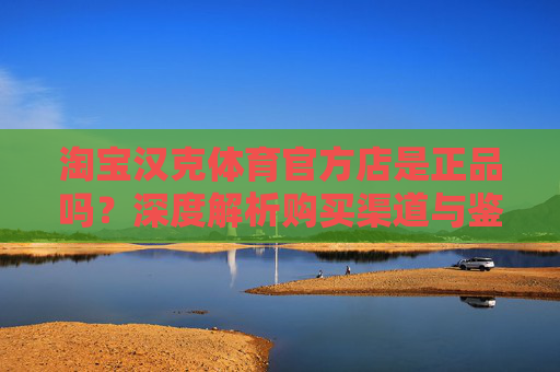 淘宝汉克体育官方店是正品吗？深度解析购买渠道与鉴别方法，淘宝汉克体育官方店正品吗？深度解析购买渠道与鉴别方法