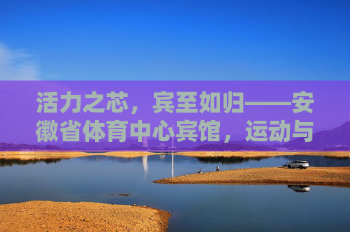 活力之芯,宾至如归——安徽省体育中心宾馆,运动与舒适的完美邂逅,安徽省体育中心宾馆,运动与舒适的完美邂逅 活力之芯,宾至如归——安徽省体育中心宾馆,运动与舒适的完美邂逅,安徽省体育中心宾馆,运动与舒适的完美邂逅