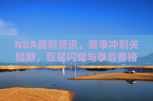 NBA最新资讯，赛季冲刺关键期，巨星闪耀与季后赛格局暗流涌动，NBA关键冲刺期，巨星闪耀，季后赛格局暗流涌动