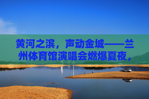 黄河之滨,声动金城——兰州体育馆演唱会燃爆夏夜,黄河之滨,声动金城——兰州体育馆演唱会燃爆夏夜 黄河之滨,声动金城——兰州体育馆演唱会燃爆夏夜,黄河之滨,声动金城——兰州体育馆演唱会燃爆夏夜