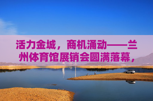 活力金城，商机涌动——兰州体育馆展销会圆满落幕，活力金城商机涌动 兰州体育馆展销会圆满落幕