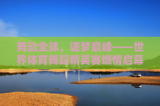 舞动全球,逐梦巅峰——世界体育舞蹈精英赛燃情启幕,舞动全球逐梦巅峰 世界体育舞蹈精英赛燃情启幕 舞动全球,逐梦巅峰——世界体育舞蹈精英赛燃情启幕,舞动全球逐梦巅峰 世界体育舞蹈精英赛燃情启幕