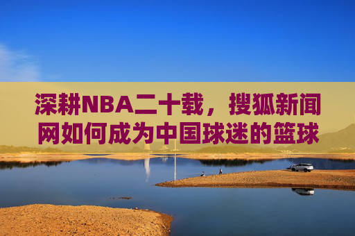 深耕NBA二十载,搜狐新闻网如何成为中国球迷的篮球信息枢纽,深耕NBA二十载,搜狐新闻网成中国球迷篮球信息枢纽 深耕NBA二十载,搜狐新闻网如何成为中国球迷的篮球信息枢纽,深耕NBA二十载,搜狐新闻网成中国球迷篮球信息枢纽