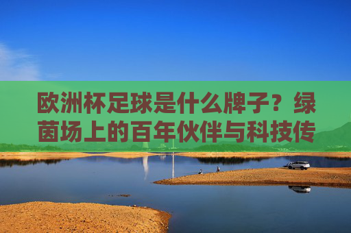 欧洲杯足球是什么牌子?绿茵场上的百年伙伴与科技传承,欧洲杯足球,百年绿茵伙伴与科技传承 欧洲杯足球是什么牌子?绿茵场上的百年伙伴与科技传承,欧洲杯足球,百年绿茵伙伴与科技传承