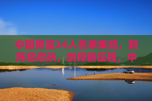 中国男篮24人名单集结，新阵容启航，剑指新征程，中国男篮24人新阵容启航剑指新征程