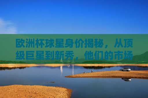 欧洲杯球星身价揭秘，从顶级巨星到新秀，他们的市场价值几何？欧洲杯球星身价揭秘，从顶级巨星到新秀的市场价值