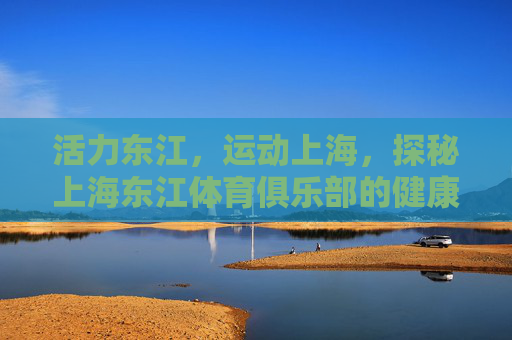 活力东江,运动上海,探秘上海东江体育俱乐部的健康生活图景,活力东江,健康图景,上海东江体育俱乐部的运动生活探秘 活力东江,运动上海,探秘上海东江体育俱乐部的健康生活图景,活力东江,健康图景,上海东江体育俱乐部的运动生活探秘