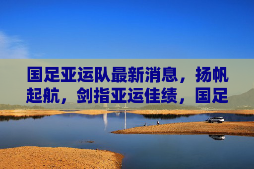 国足亚运队最新消息,扬帆起航,剑指亚运佳绩,国足亚运队扬帆起航 剑指亚运佳绩 国足亚运队最新消息,扬帆起航,剑指亚运佳绩,国足亚运队扬帆起航 剑指亚运佳绩