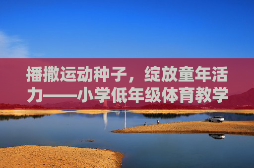 播撒运动种子,绽放童年活力——小学低年级体育教学的实践与思考,播撒运动种子,绽放童年活力——小学低年级体育教学的实践与思考 播撒运动种子,绽放童年活力——小学低年级体育教学的实践与思考,播撒运动种子,绽放童年活力——小学低年级体育教学的实践与思考
