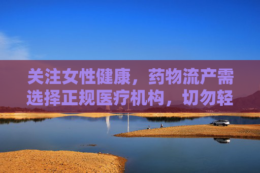 关注女性健康,药物流产需选择正规医疗机构,切勿轻信非正规渠道,药物流产选正规,女性健康莫轻信 关注女性健康,药物流产需选择正规医疗机构,切勿轻信非正规渠道,药物流产选正规,女性健康莫轻信