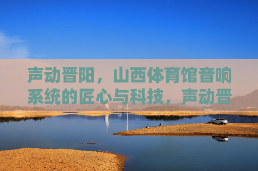 声动晋阳，山西体育馆音响系统的匠心与科技，声动晋阳，山西体育馆音响系统的匠心与科技