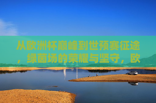 从欧洲杯巅峰到世预赛征途,绿茵场的荣耀与坚守,欧洲杯巅峰到世预赛征途,绿茵荣耀与坚守 从欧洲杯巅峰到世预赛征途,绿茵场的荣耀与坚守,欧洲杯巅峰到世预赛征途,绿茵荣耀与坚守