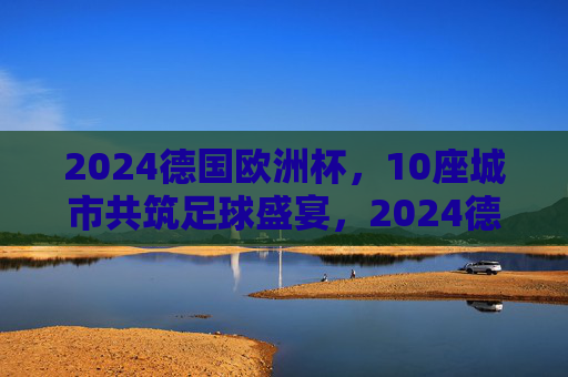 2024德国欧洲杯，10座城市共筑足球盛宴，2024德国欧洲杯，10座城市共筑足球盛宴
