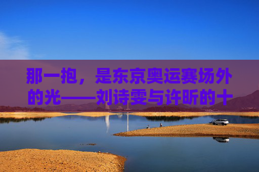 那一抱，是东京奥运赛场外的光——刘诗雯与许昕的十年并肩，东京奥运赛场外那一抱，刘诗雯许昕十年并肩的光