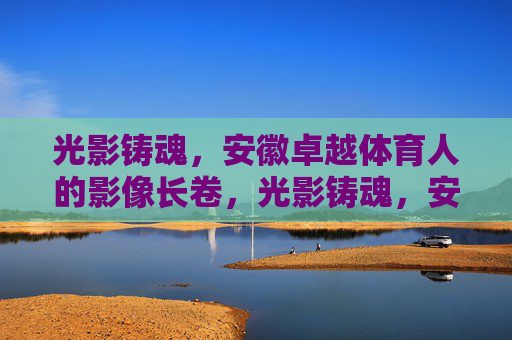 光影铸魂,安徽卓越体育人的影像长卷,光影铸魂,安徽卓越体育人的影像长卷 光影铸魂,安徽卓越体育人的影像长卷,光影铸魂,安徽卓越体育人的影像长卷