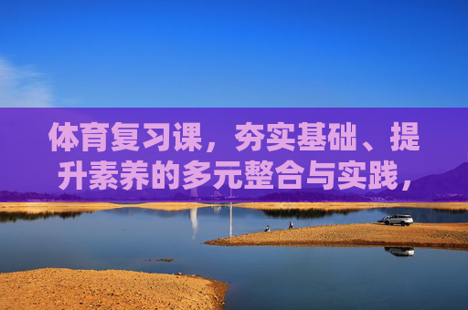 体育复习课，夯实基础、提升素养的多元整合与实践，体育复习课，固本强基与素养提升的多元整合实践