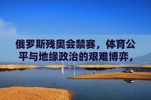 俄罗斯残奥会禁赛，体育公平与地缘政治的艰难博弈，俄罗斯残奥会禁赛，体育公平与地缘政治的艰难博弈